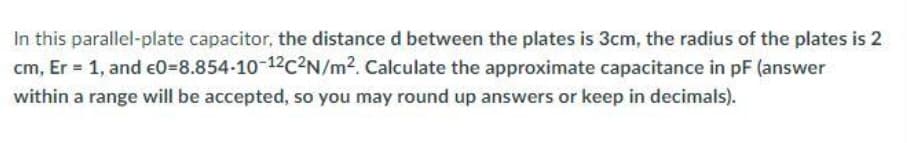 In this parallel-plate capacitor, the distance d between the plates is 3cm, the radius of the plates is 2
cm, Er = 1, and €0-8.854-10-12c²N/m². Calculate the approximate capacitance in pF (answer
within a range will be accepted, so you may round up answers or keep in decimals).