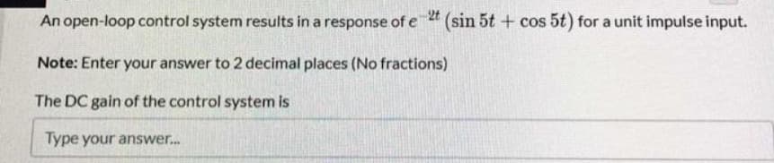 An open-loop control system results in a response of e 2t (sin 5t + cos 5t) for a unit impulse input.
Note: Enter your answer to 2 decimal places (No fractions)
The DC gain of the control system is
Type your answer...