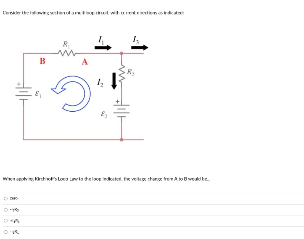 Consider the following section of a multiloop circuit, with current directions as indicated:
O zero
O-1₂R₂
When applying Kirchhoff's Loop Law to the loop indicated, the voltage change from A to B would be...
O +₁R₁
B
O-1₁R₁
R₁
1₁