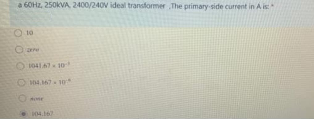 a 60Hz, 250kVA, 2400/240V ideal transformer ,The primary-side current in A is:
10
Ozere
1041.67-10-
104.167-10
Hone
104.167