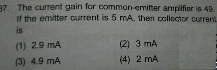 37. The current gain for common-emitter amplifier is 49.
If the emitter current is 5 mA, then collector current
is
(1) 2.9 mA
(3) 4.9 mA
(2) 3 mA
(4) 2 mA