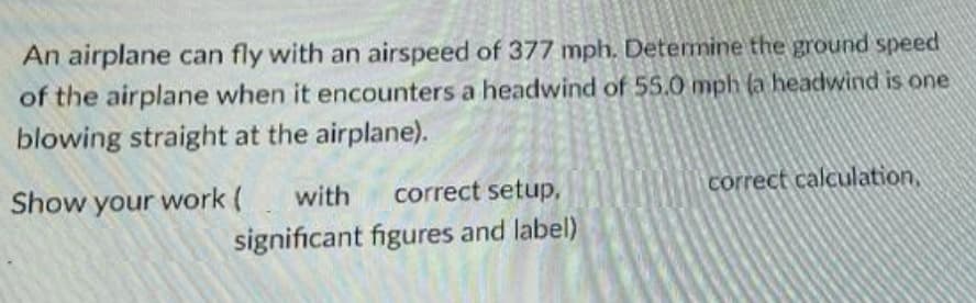 An airplane can fly with an airspeed of 377 mph. Determine the ground speed
of the airplane when it encounters a headwind of 55.0 mph (a headwind is one
blowing straight at the airplane).
correct calculation,
correct setup,
Show your work (with
significant figures and label)