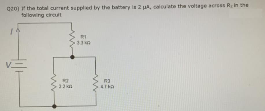 Q20) If the total current supplied by the battery is 2 µA, calculate the voltage across R₂ in the
following circuit
R2
2.2 ΚΩ
R1
3.3 ΚΩ
R3
4.7 k