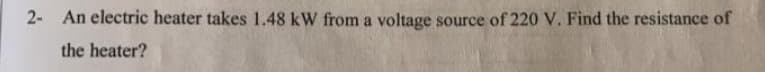 2- An electric heater takes 1.48 kW from a voltage source of 220 V. Find the resistance of
the heater?