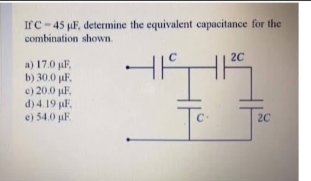 If C 45 µF, determine the equivalent capacitance for the
combination shown.
a) 17.0 µF,
b) 30.0 µF,
c) 20.0 µF,
d) 4.19 µF.
e) 54.0 µF
H1
-
C
2C
2C