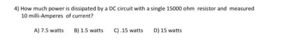 4) How much power is dissipated by a DC circuit with a single 15000 ohm resistor and measured
10 milli-Amperes of current?
A) 7.5 watts B) 1.5 watts
C).15 watts
D) 15 watts