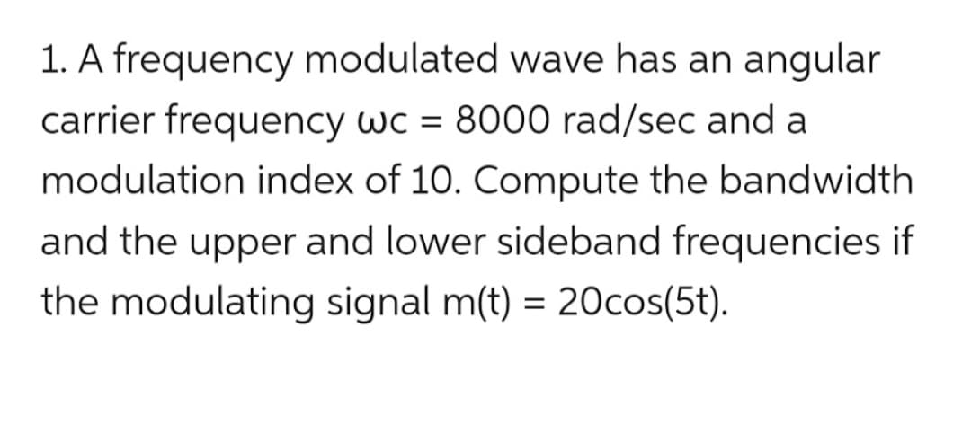 1. A frequency modulated wave has an angular
carrier frequency wc = 8000 rad/sec and a
modulation index of 10. Compute the bandwidth
and the upper and lower sideband frequencies if
the modulating signal m(t) = 20cos(5t).