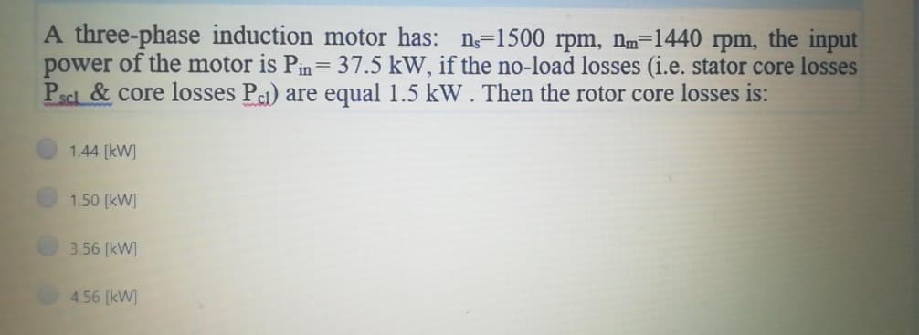 A three-phase induction motor has: n-1500 rpm, nm-1440 rpm, the input
power of the motor is Pin = 37.5 kW, if the no-load losses (i.e. stator core losses
Pscl & core losses Pa) are equal 1.5 kW. Then the rotor core losses is:
1.44 [kW]
1.50 [kW]
3.56 [kW]
4.56 [kW]