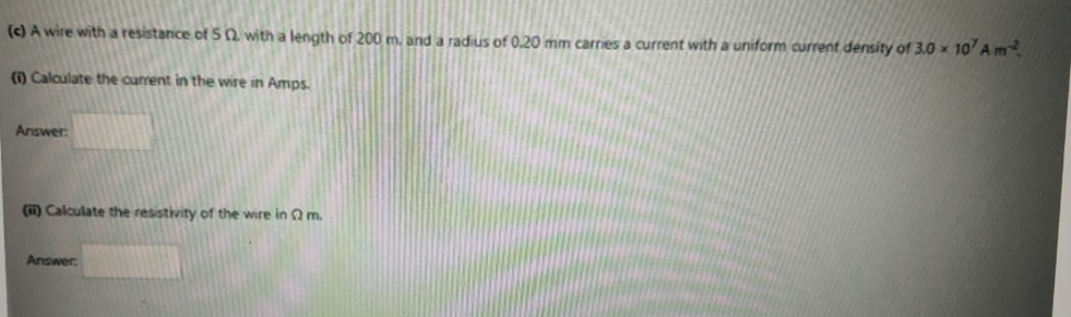 (c) A wire with a resistance of 50 with a length of 200 m, and a radius of 0.20 mm carries a current with a uniform current density of 3.0 10' Am²
(1) Calculate the current in the wire in Amps.
Answer:
(i) Calculate the resistivity of the wire in 2 m.
Answer