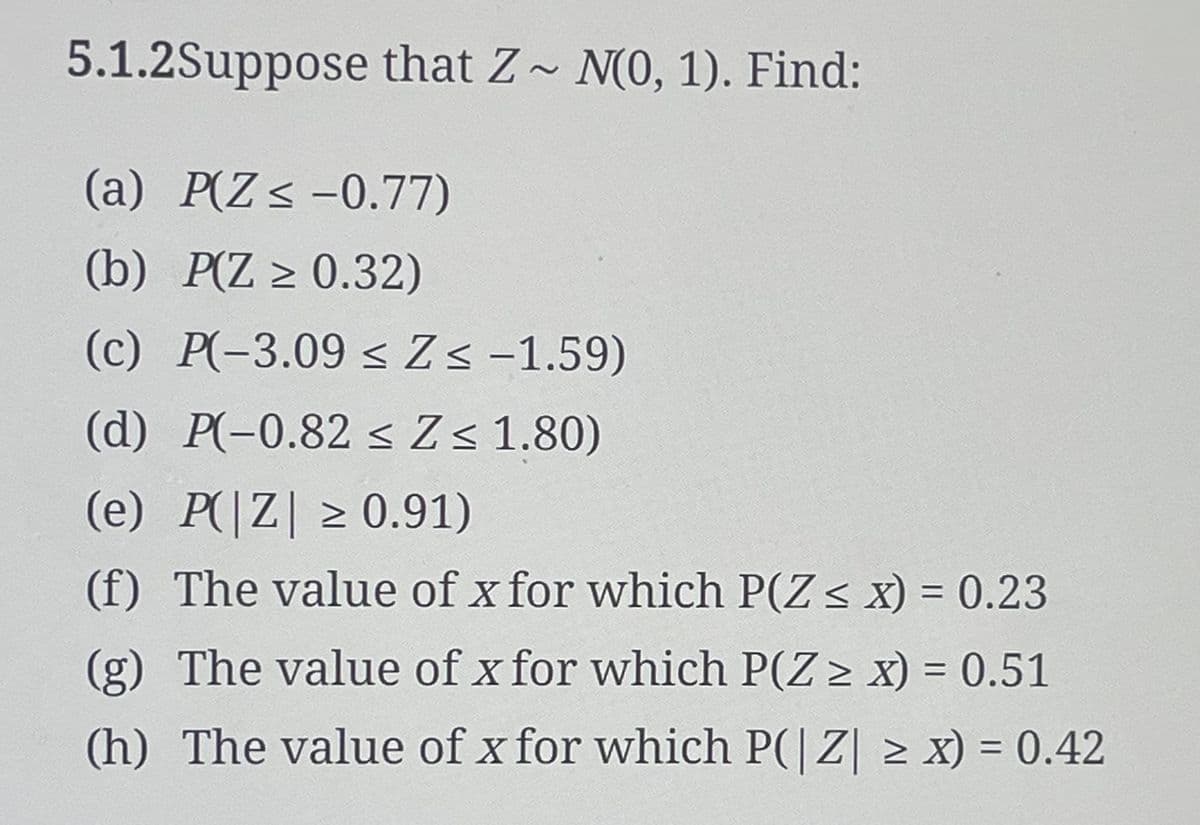 5.1.2Suppose that Z~ N(0, 1). Find:
(a) P(Z ≤ -0.77)
(b) P(Z ≥ 0.32)
(c) P(-3.09 ≤ Z≤ -1.59)
(d) P(-0.82 ≤ Z≤ 1.80)
(e) P(|Z| ≥ 0.91)
>
(f) The value of x for which P(Z ≤ x) = 0.23
(g) The value of x for which P(Z > x) = 0.51
(h) The value of x for which P(|Z| ≥ x) = 0.42