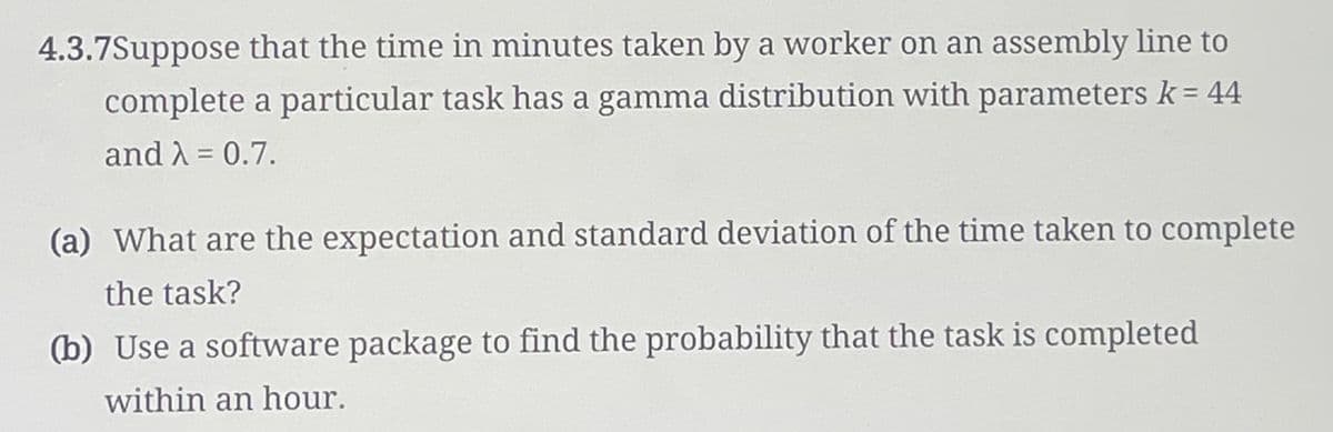 4.3.7Suppose that the time in minutes taken by a worker on an assembly line to
complete a particular task has a gamma distribution with parameters k = 44
and λ = 0.7.
(a) What are the expectation and standard deviation of the time taken to complete
the task?
(b) Use a software package to find the probability that the task is completed
within an hour.