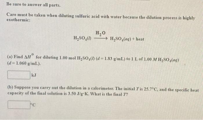 Be sure to answer all parts.
Care must be taken when diluting sulfuric acid with water because the dilution process is highly
exothermic:
H, 0
→ H,SO,(aq) + heat
H,SO,()
(a) Find AH for diluting 1.00 mol H2SO,() (d= 1.83 g/mL) to 1L of 1.00 M H,So,(aq)
(d = 1.060 g/mL).
%3D
kJ
(b) Suppose you carry out the dilution in a calorimeter. The initial Tis 25.7°C, and the specific heat
capacity of the final solution is 3.50 J/g K. What is the final T?
