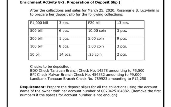 Enrichment Activity 8-2. Preparation of Deposit Slip (
After the collections and sales for March 25, 2020, Rosemarie B. Luzvimin is
to prepare her deposit slip for the following collections:
P1,000 bill
3 pcs.
P20 bill
13 pcs.
500 bill
6 pcs.
10.00 coin
3 рcs.
200 bill
1 pcs.
9 pcs.
5.00 coin
100 bill
8 pcs.
1.00 coin
3 pcs.
50 bill
14 pcs.
.25 coin
2 pcs.
Checks to be deposited:
BDO Check Tanauan Branch Check No. 14578 amounting to P5,500
BPI Check Malvar Branch Check No. 454532 amounting to P9,000
Landbank Tanauan Bracnh Check No. 789923 amounting to P12,250
Requirement: Prepare the deposit slip/s for all the collections using the account
name of the owner with her account number of 0070425184882. (Remove the first
numbers if the spaces for account number is not enough)
