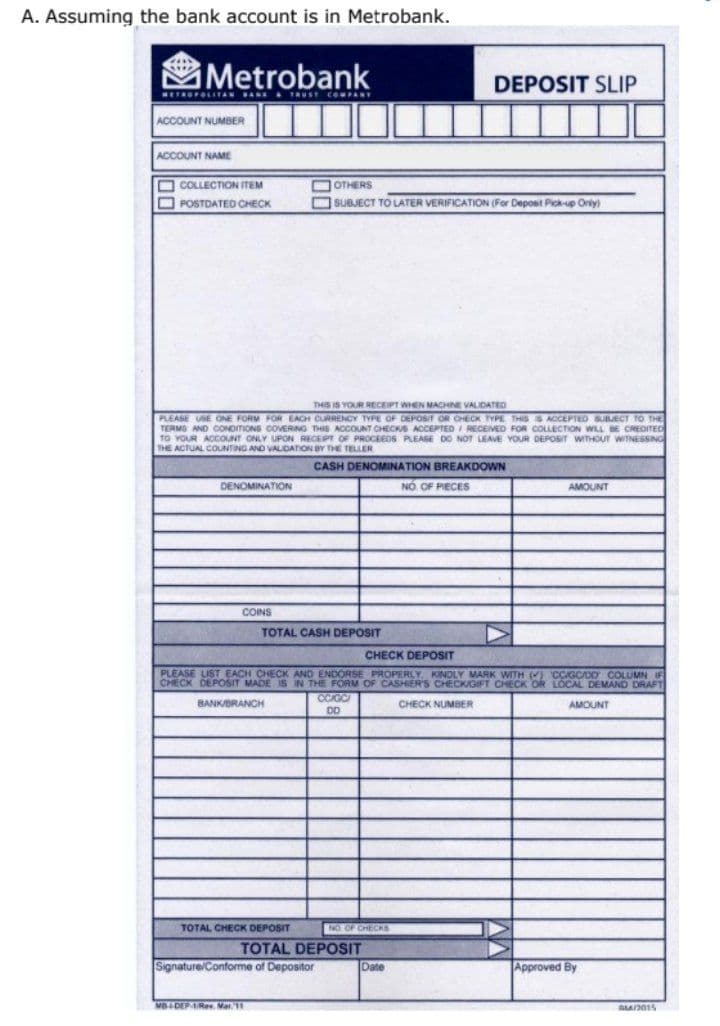 A. Assuming the bank account is in Metrobank.
Metrobank
DEPOSIT SLIP
METROPOLITAN BANE A TRUSE COMPANT
ACCOUNT NUMBER
ACCOUNT NAME
O COLLECTION ITEM
DOTHERS
O POSTDATED CHECK
OSUBJECT TO LATER VERIFICATION (For Depost Pick-up Oniy)
THIS IS YOUR RECEIPT WHEN MACHNE VALIDATED
PLEASE USE ONE FORM FOR EACH CURRENCY TYPE OF DEPOSIT OR CHECK TYPE THIS S ACEPTED SUBJECT TO THE
TERMS AND CONDITIONS COVERING THIS ACCOUNT CHECKS ACCEPTED I RECEMED FOR COLLECTION WILL BE CREDITED
TO YOUR ACCOUNT ONLY UPON RECEPT OF PROCEEDS PLEASE DO NOT LEAVE YOUR DEPOSIT WITHOUT WITNESSING
THE ACTUAL COUNTING AND VALIDATION BY THE TELLER
CASH DENOMINATION BREAKDOWN
DENOMINATION
NO OF PIECES
AMOUNT
COINS
TOTAL CASH DEPOSIT
CHECK DEPOSIT
PLEASE LIST EACH CHECK AND ENDORSE PROPERLY, KINDLY MARK WITH () CCIGC/DO COLUMN IF
CHECK DEPOSIT MADE IS IN THE FORM OF CASHIER'S CHECKIGIFT CHECK OR LOCAL DEMAND DRAFT
CCIGC
DD
BANKBRANCH
CHECK NUMBER
AMOUNT
TOTAL CHECK DEPOSIT
NO OF CHECRS
TOTAL DEPOSIT
Signature/Conforme of Depositor
Date
Approved By
MB-DEPARev. Mat 11
