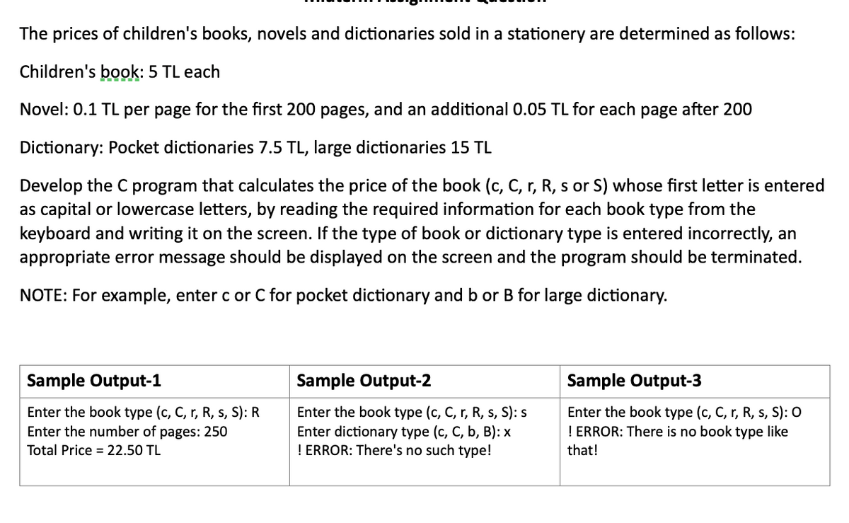 The prices of children's books, novels and dictionaries sold in a stationery are determined as follows:
Children's book: 5 TL each
Novel: 0.1 TL per page for the first 200 pages, and an additional 0.05 TL for each page after 200
Dictionary: Pocket dictionaries 7.5 TL, large dictionaries 15 TL
Develop the C program that calculates the price of the book (c, C, r, R, s or S) whose first letter is entered
as capital or lowercase letters, by reading the required information for each book type from the
keyboard and writing it on the screen. If the type of book or dictionary type is entered incorrectly, an
appropriate error message should be displayed on the screen and the program should be terminated.
NOTE: For example, enter c or C for pocket dictionary and b or B for large dictionary.
Sample Output-1
Sample Output-2
Sample Output-3
Enter the book type (c, C, r, R, s, S): R
Enter the number of pages: 250
Enter the book type (c, C, r, R, s, S): s
Enter dictionary type (c, C, b, B): x
! ERROR: There's no such type!
Enter the book type (c, C, r, R, s, S): O
! ERROR: There is no book type like
Total Price = 22.50 TL
that!
