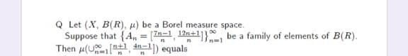 Q Let (X, B(R), µ) be a Borel measure space.
Suppose that {A, = (1, 12n+1]}, be a family of elements of B(R).
Then u(U , n1) equals
n=1
In+l 4n.
