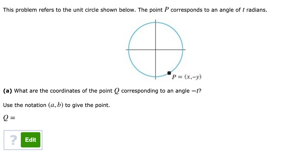 This problem refers to the unit circle shown below. The point P corresponds to an angle of t radians.
P = (x,-y)
(a) What are the coordinates of the point Q corresponding to an angle –t?
Use the notation (a, b) to give the point.
Q =
? Edit
