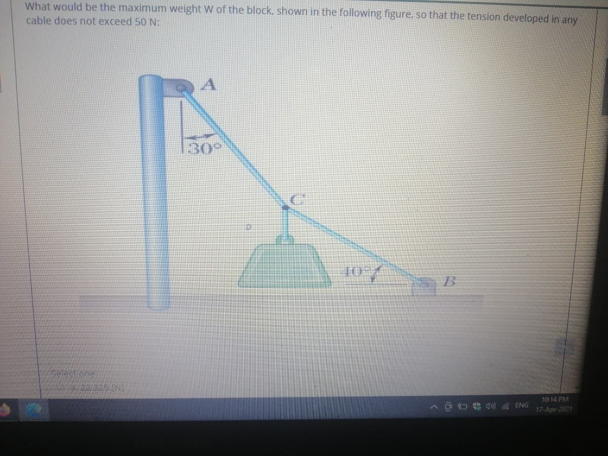 What would be the maximum weight W of the block, shown in the following figure, so that the tension developed in any
cable does not exceed 50 N:
130°
T0
B
Selectone
/22/325 (N)
10:14 PM
O e 4) ENG
17-Apr-2021
