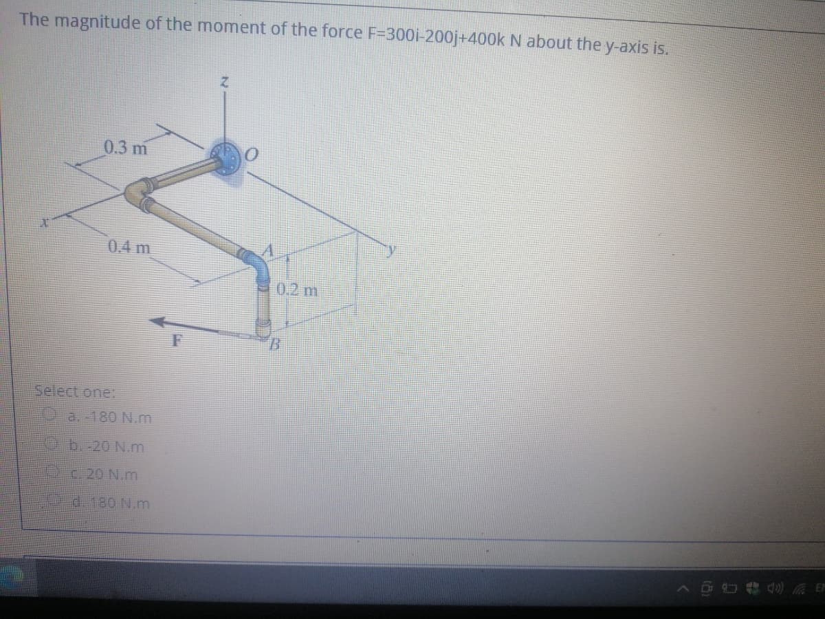 The magnitude of the moment of the force F=300i-200j+400k N about they-axis is.
0.3 m
0.4 m
0.2 m
Select one:
0 a. -180 N.m
b.-20 N.m
C 20 N.m
d.180 N.m
