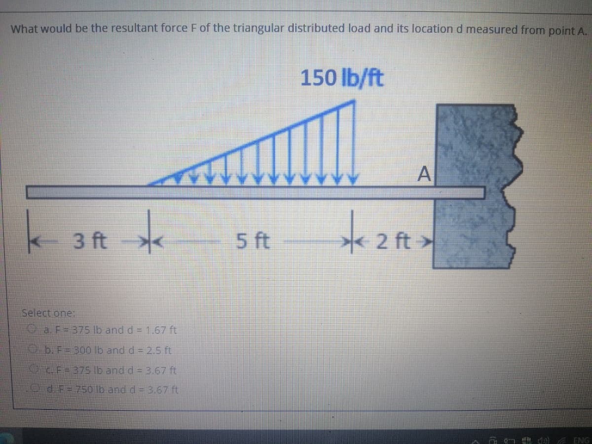 What would be the resultant force F of the triangular distributed load and its location d measured from point A.
150 lb/ft
-3 ft <
5 ft
2 ft
Select.one:
a F-375 Ib and d = 1.67 ft
b.F=300 lb and d = 2.5 ft
OcF=37S Ib and d = 3.67 ft
id F=750 lb and d = 3.67 ft
