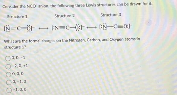 Consider the NCO anion. the following three Lewis structures can be drawn for it:
Structure 1
Structure 2
Structure 3
-[:0=-N:] [:-=N:] → [Ö==NI
0,0,-1
O-2,0, +1
0,0,0
0,-1,0
-1,0,0
What are the formal charges on the Nitrogen, Carbon, and Oxygen atoms in
structure 1?