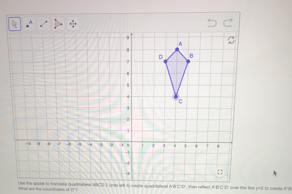 A
-8
D
5
4-
C
-3
2
1-
-10
--9
-8
-7 -6
-5 4 -3
-2
-1 0
1
2
3
6
8
-1-
-2
Use the applet to translate quadrilateral ABCD 2 units left to create quadrilateral A'B'C'D', then reflect A'B'C'D' over the line y=5 to create A"B
What are the coordinates of D"?
中
