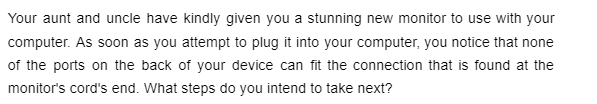 Your aunt and uncle have kindly given you a stunning new monitor to use with your
computer. As soon as you attempt to plug it into your computer, you notice that none
of the ports on the back of your device can fit the connection that is found at the
monitor's cord's end. What steps do you intend to take next?