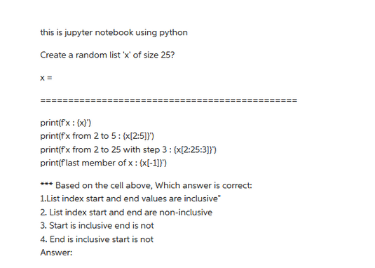 this is jupyter notebook using python
Create a random list 'x' of size 25?
X =
print(f'x : (x)')
print(f'x from 2 to 5: {x[2:5]}')
print(f'x from 2 to 25 with step 3: (x[2:25:3]}')
print(f'last member of x : (x[-1]}')
*** Based on the cell above, which answer is correct:
1.List index start and end values are inclusive"
2. List index start and end are non-inclusive
3. Start is inclusive end is not
4. End is inclusive start is not
Answer: