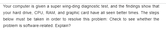 Your computer is given a super wing-ding diagnostic test, and the findings show that
your hard drive, CPU, RAM, and graphic card have all seen better times. The steps
below must be taken in order to resolve this problem: Check to see whether the
problem is software-related. Explain?