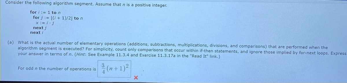 Consider the following algorithm segment. Assume that n is a positive integer.
for i := 1 to n
for j := [(i + 1)/2] to n
x := i · j
next j
next i
(a) What is the actual number of elementary operations (additions, subtractions, multiplications, divisions, and comparisons) that are performed when the
algorithm segment is executed? For simplicity, count only comparisons that occur within if-then statements, and ignore those implied by for-next loops. Express
your answer in terms of n. (Hint: See Example 11.3.4 and Exercise 11.3.17a in the "Read It" link.)
(7+ 1)?
For odd n the number of operations is
