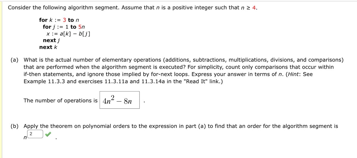 Consider the following algorithm segment. Assume that n is a positive integer such that n 2 4.
for k := 3 to n
for j := 1 to 5n
x := a[k] – b[j]
next j
next k
(a) What is the actual number of elementary operations (additions, subtractions, multiplications, divisions, and comparisons)
that are performed when the algorithm segment is executed? For simplicity, count only comparisons that occur within
if-then statements, and ignore those implied by for-next loops. Express your answer in terms of n. (Hint: See
Example 11.3.3 and exercises 11.3.11a and 11.3.14a in the "Read It" link.)
The number of operations is 4n-
- 8n
(b) Apply the theorem on polynomial orders to the expression in part (a) to find that an order for the algorithm segment is
2
n
