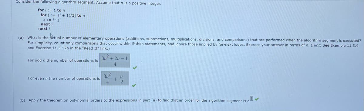 Consider the following algorithm segment. Assume that n is a positive integer.
for i:= 1 ton
for j := [(i + 1)/2] to n
x := i·j
next j
next i
(a) What is the actual number of elementary operations (additions, subtractions, multiplications, divisions, and comparisons) that are performed when the algorithm segment is executed?
For simplicity, count only comparisons that occur within if-then statements, and ignore those implied by for-next loops. Express your answer in terms of n. (Hint: See Example 11.3.4
and Exercise 11.3.17a in the "Read It" link.)
+ 2n - 1
For odd n the number of operations is
4.
3n
For even n the number of operations is
4.
77
2
(b) Apply the theorem on polynomial orders to the expressions in part (a) to find that an order for the algorithm segment is n
