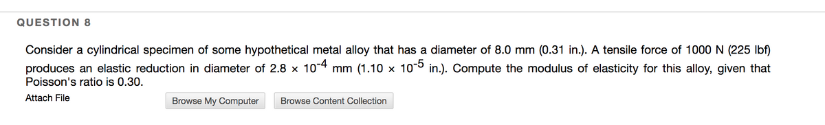 QUESTION 8
Consider a cylindrical specimen of some hypothetical metal alloy that has a diameter of 8.0 mm (0.31 in.). A tensile force of 1000 N (225 Ibf)
produces an elastic reduction in diameter of 2.8 x 104 mm (1.10 x 10° in.). Compute the modulus of elasticity for this alloy, given that
Poisson's ratio is 0.30.
Attach File
Browse My Computer
Browse Content Collection
