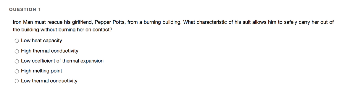 QUESTION 1
Iron Man must rescue his girlfriend, Pepper Potts, from a burning building. What characteristic of his suit allows him to safely carry her out of
the building without burning her on contact?
O Low heat capacity
High thermal conductivity
Low coefficient of thermal expansion
High melting point
O Low thermal conductivity
