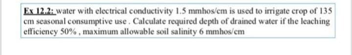 Ex 12.2: water with electrical conductivity 1.5 mmhos/cm is used to irrigate crop of 135
cm seasonal consumptive use. Calculate required depth of drained water if the leaching
efficiency 50%, maximum allowable soil salinity 6 mmhos/cm