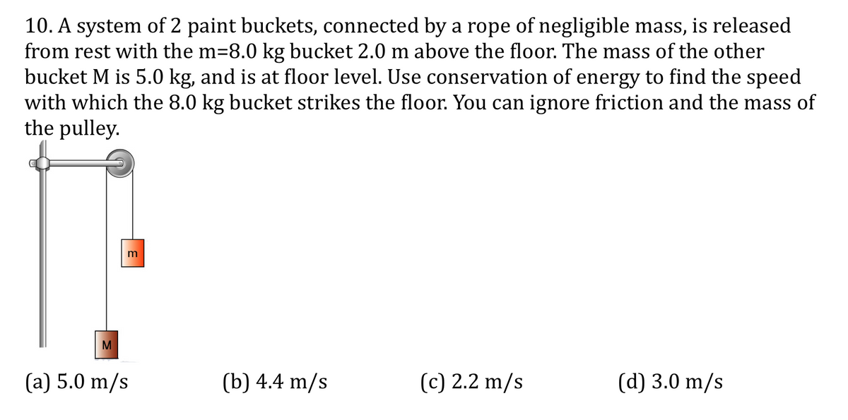 10. A system of 2 paint buckets, connected by a rope of negligible mass, is released
from rest with the m=8.0 kg bucket 2.0 m above the floor. The mass of the other
bucket M is 5.0 kg, and is at floor level. Use conservation of energy to find the speed
with which the 8.0 kg bucket strikes the floor. You can ignore friction and the mass of
the pulley.
M
(a) 5.0 m/s
(b) 4.4 m/s
(c) 2.2 m/s
(d) 3.0 m/s
