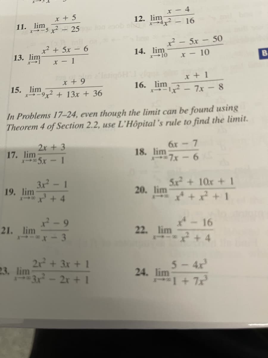 x - 4
x + 5
12. lim
>4² - 16
11. lim
-25
x² - 5x- 50
2 + 5x – 6
13. lim
14. lim
B.
X -10
x - 1
x + 9 iH
x + 1
16. lim
- - 7x- 8
15. lim
-9x2 + 13x + 36
In Problems 17–24, even though the limit can be found using
Theorem 4 of Section 2.2, use L'Hôpital 's rule to find the limit.
2x + 3
6x- 7
17. lim
5x-1
18. lim
7x-6
3x2
19. lim
5x +10x +1
20. lim
* + x +1
1
x+ 4
2- 9
21. lim
*-16
22. lim
3.
21 + 3x + 1
23. lim
3.x-2r + 1
5-4x
24. lim
