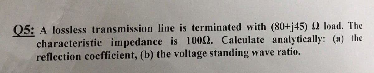 Q5: A lossless transmission line is terminated with (80+j45) Q load. The
characteristic impedance is 1002. Calculate analytically: (a) the
reflection coefficient, (b) the voltage standing wave ratio.
