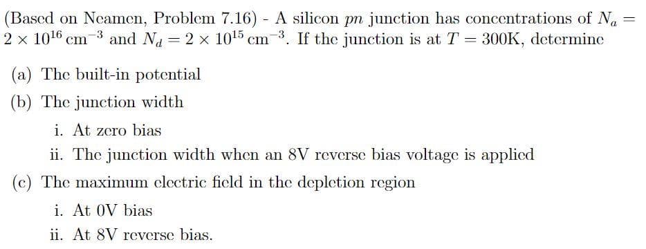 (Based on Neamen, Problem 7.16) A silicon pn junction has concentrations of Na
2 x 1016 cm-3 and Na = 2 x 1015 cm-3.
%3D
If the junction is at T = 300K, determine
%3D
(a) The built-in potential
(b) The junction width
i. At zero bias
ii. The junction width when an 8V reverse bias voltage is applied
(c) The maximum clectric ficld in the depletion region
i. At 0V bias
ii. At 8V reverse bias.
