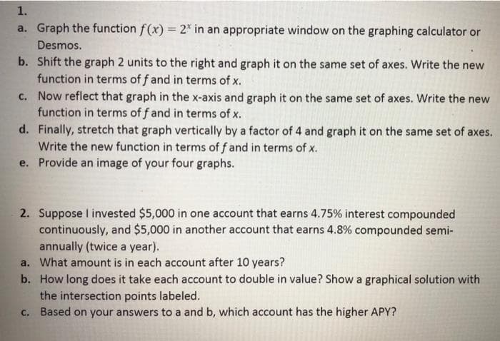 1.
a. Graph the function f(x) = 2* in an appropriate window on the graphing calculator or
Desmos.
b. Shift the graph 2 units to the right and graph it on the same set of axes. Write the new
function in terms of f and in terms of x.
c. Now reflect that graph in the x-axis and graph it on the same set of axes. Write the new
function in terms of f and in terms of x.
d. Finally, stretch that graph vertically by a factor of 4 and graph it on the same set of axes.
Write the new function in terms of f and in terms of x.
e. Provide an image of your four graphs.
2. Suppose I invested $5,000 in one account that earns 4.75% interest compounded
continuously, and $5,000 in another account that earns 4.8% compounded semi-
annually (twice a year).
a. What amount is in each account after 10 years?
b. How long does it take each account to double in value? Show a graphical solution with
the intersection points labeled.
c. Based on your answers to a and b, which account has the higher APY?
