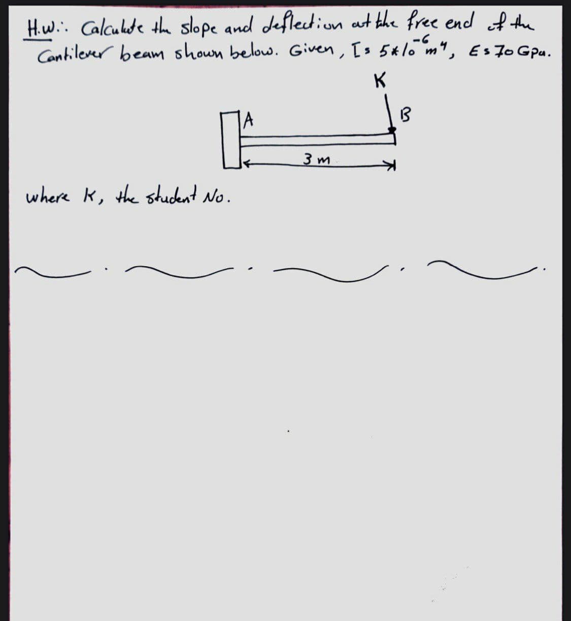 H.w.: Calculde th slope and deflection at the free encd of the
Contilever beam shoun below. Given, Is 5alo m", Es 7o Gpu.
-6
K
3 m
where k, the student No.
