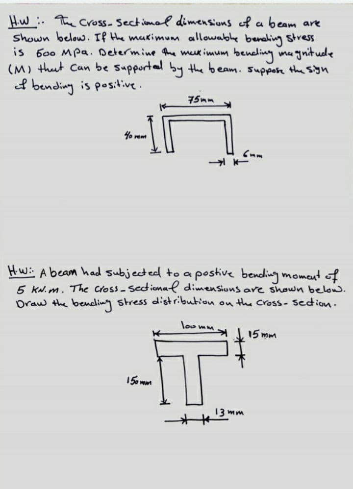 Hiw the cross- Sectional dimensiuns of a beam are
shown below. If the makimum allowabhe benehing stresS
600 Mpa. Determine the mx imum beneliny ma gnitude
(M) thut Can be suppurtel by the beam. Supporn the syn
is
ef bending is positive.
75mm
1% mm
Hw:: A beam had subjected to a postive bending moment of
5 KN. m. The Cross-Sedional dimensions are shown below.
Draw the bending stress distribution on the Cross- Sedion.
loo mm
15 mm
15a wm
13 mm
