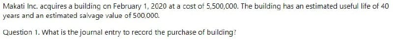 Makati Inc. acquires a building on February 1, 2020 at a cost of 5,500,000. The building has an estimated useful life of 40
years and an estimated salvage value of 500,000.
Question 1. What is the journal entry to record the purchase of building?
