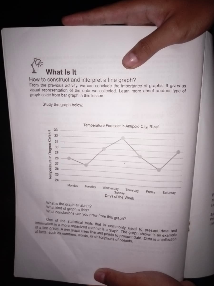 What Is It
How to construct and interpret a line graph?
From the previous activity, we can conclude the importance of graphs. It gives us
visual representation of the data we collected. Learn more about another type of
graph aside from bar graph in this lesson.
Study the graph below.
Temperature in Degree Celsius
30
28
27
26
25
222222222
33
Temperature Forecast in Antipolo City, Rizal
24
Monday Tuesday
Sunday
Days of the Week
Wednesday Thursday
Friday Saturday
P
T
What is the graph all about?
What kind of graph is this?
What conclusions can you draw from this graph?
One of the statistical tools that is commonly used to present data and
information in a more organized manner is a graph. The graph shown is an example
of a line graph. A line graph uses line and points to present data. Data is a collection
of facts, such as numbers, words, or descriptions of objects.
La
Sca
Po
Line