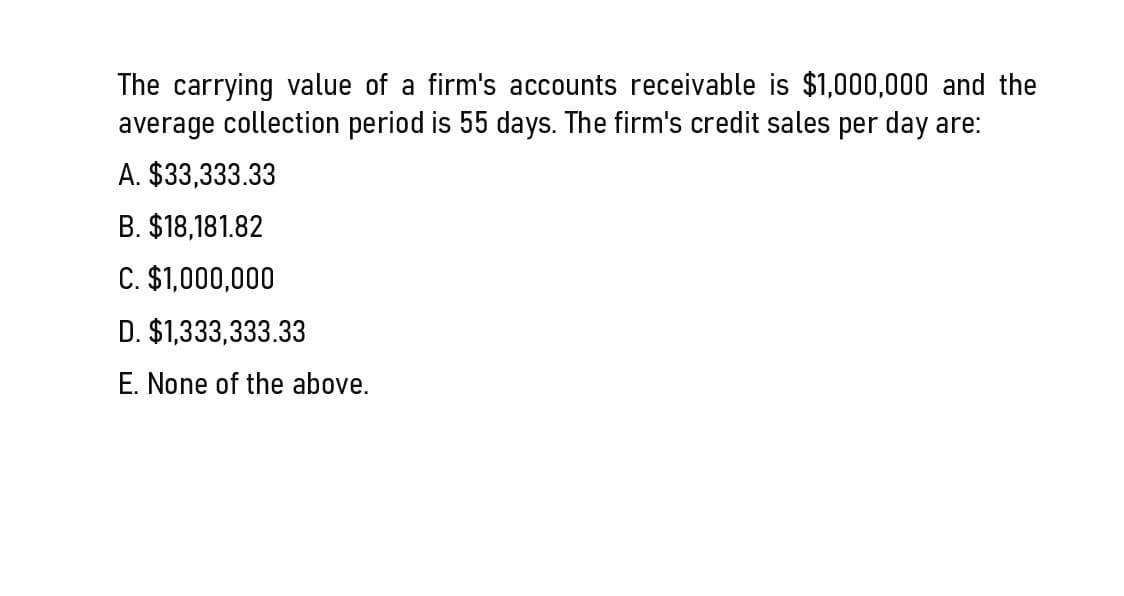 The carrying value of a firm's accounts receivable is $1,000,000 and the
average collection period is 55 days. The firm's credit sales per day are:
A. $33,333.33
B. $18,181.82
C. $1,000,000
D. $1,333,333.33
E. None of the above.