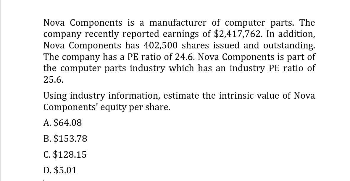 Nova Components is a manufacturer of computer parts. The
company recently reported earnings of $2,417,762. In addition,
Nova Components has 402,500 shares issued and outstanding.
The company has a PE ratio of 24.6. Nova Components is part of
the computer parts industry which has an industry PE ratio of
25.6.
Using industry information, estimate the intrinsic value of Nova
Components' equity per share.
A. $64.08
B. $153.78
C. $128.15
D. $5.01