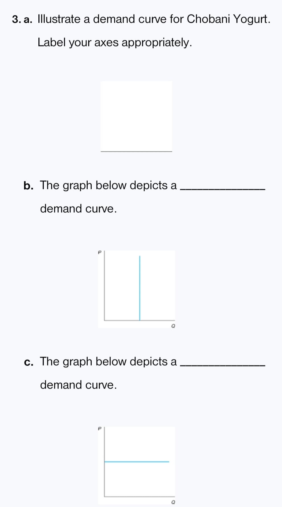 3. a. Illustrate a demand curve for Chobani Yogurt.
Label your axes appropriately.
b. The graph below depicts a
demand curve.
IT
c. The graph below depicts a
demand curve.
Q