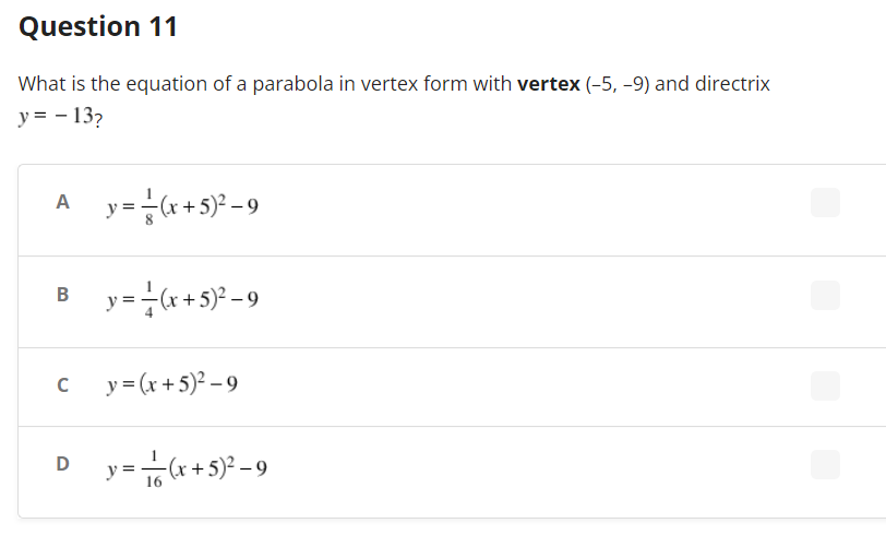 ### Question 11

What is the equation of a parabola in vertex form with **vertex** \((-5, -9)\) and **directrix** \( y = -13 \)?

#### Options:
A) \( y = \frac{1}{8}(x+5)^2 - 9 \)

B) \( y = \frac{1}{4}(x+5)^2 - 9 \)

C) \( y = (x+5)^2 - 9 \)

D) \( y = \frac{1}{16}(x+5)^2 - 9 \)

---

This question involves finding the correct equation of a parabola based on given vertex and directrix coordinates. The answer choices include different coefficients inside the vertex form formula: \( y = a(x-h)^2 + k \).