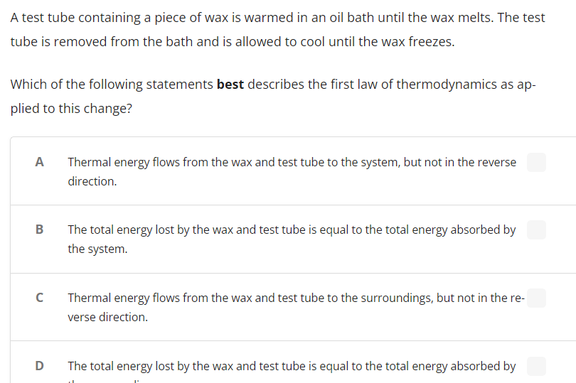 A test tube containing a piece of wax is warmed in an oil bath until the wax melts. The test
tube is removed from the bath and is allowed to cool until the wax freezes.
Which of the following statements best describes the first law of thermodynamics as ap-
plied to this change?
A
Thermal energy flows from the wax and test tube to the system, but not in the reverse
direction.
B
The total energy lost by the wax and test tube is equal to the total energy absorbed by
the system.
C
Thermal energy flows from the wax and test tube to the surroundings, but not in the re-
verse direction.
D
The total energy lost by the wax and test tube is equal to the total energy absorbed by