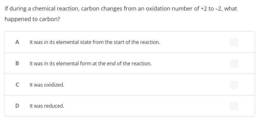 ### Chemical Reactions and Oxidation States

**Question:**
If during a chemical reaction, carbon changes from an oxidation number of +2 to –2, what happened to carbon?

**Choices:**
- **A:** It was in its elemental state from the start of the reaction.
- **B:** It was in its elemental form at the end of the reaction.
- **C:** It was oxidized.
- **D:** It was reduced.

**Explanation:**
In the context of oxidation-reduction (redox) chemistry, the oxidation state of an element indicates the degree of oxidation (loss of electrons) or reduction (gain of electrons) the element has undergone. 

A positive oxidation state indicates a loss of electrons, while a negative oxidation state indicates a gain of electrons. When carbon changes from an oxidation number of +2 to –2, it means that carbon has gained electrons. This process of gaining electrons is known as reduction. Therefore, the correct answer is D: **It was reduced.**